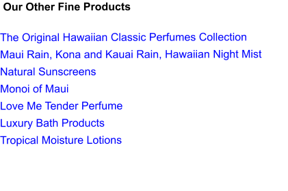 Our Other Fine Products  The Original Hawaiian Classic Perfumes Collection Maui Rain, Kona and Kauai Rain, Hawaiian Night Mist Natural Sunscreens Monoi of Maui Love Me Tender Perfume Luxury Bath Products Tropical Moisture Lotions